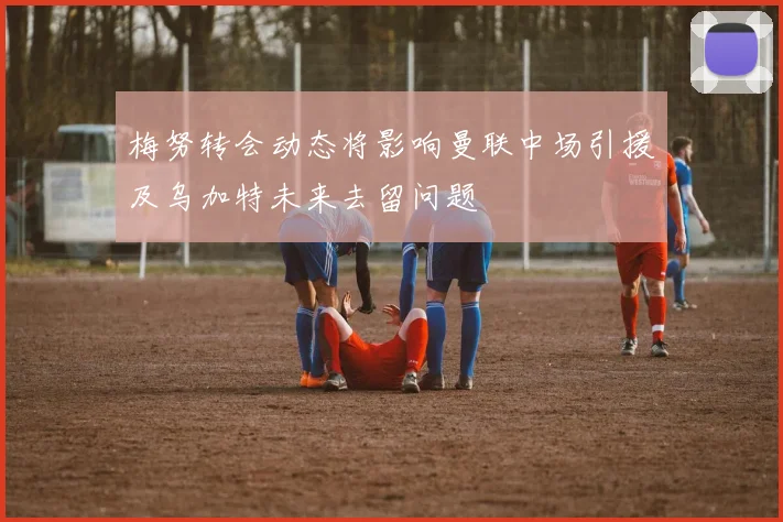 梅努转会动态将影响曼联中场引援及乌加特未来去留问题