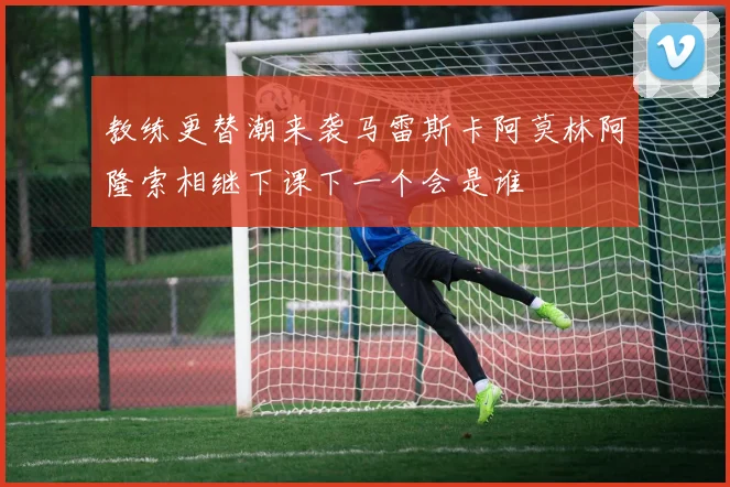 教练更替潮来袭马雷斯卡阿莫林阿隆索相继下课下一个会是谁