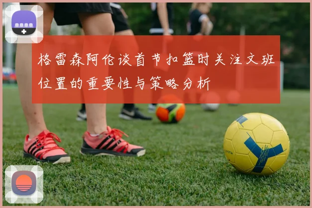 格雷森阿伦谈首节扣篮时关注文班位置的重要性与策略分析