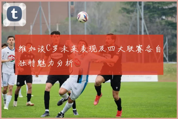 维加谈C罗未来表现及四大联赛各自独特魅力分析