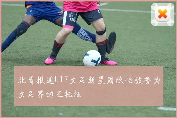 北青报道U17女足新星周欣怡被誉为女足界的王钰栋