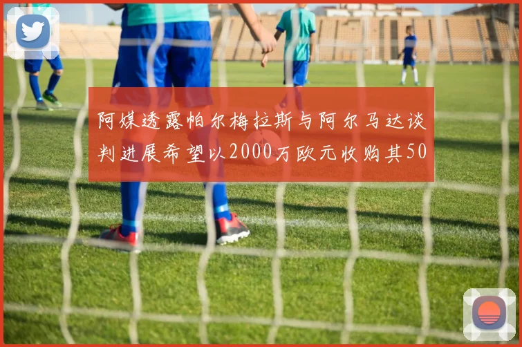 阿媒透露帕尔梅拉斯与阿尔马达谈判进展希望以2000万欧元收购其50所有权