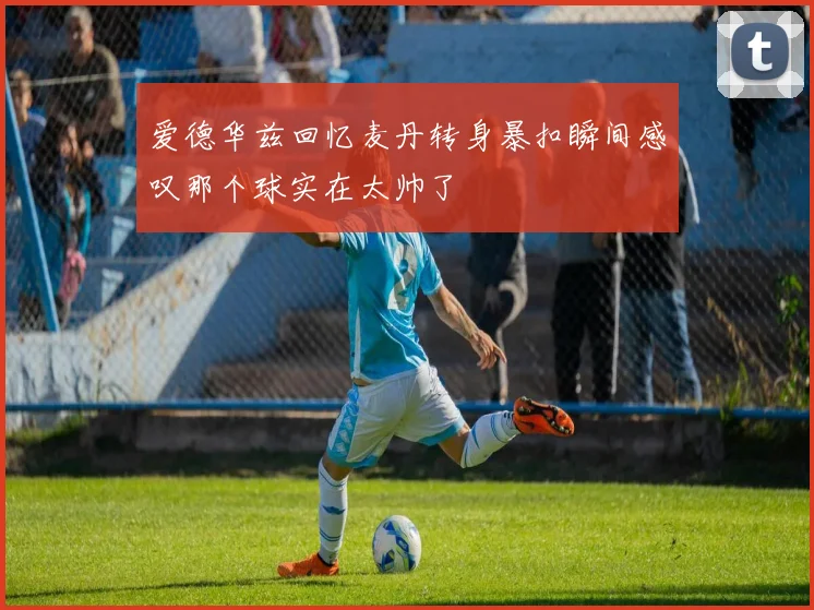 爱德华兹回忆麦丹转身暴扣瞬间感叹那个球实在太帅了