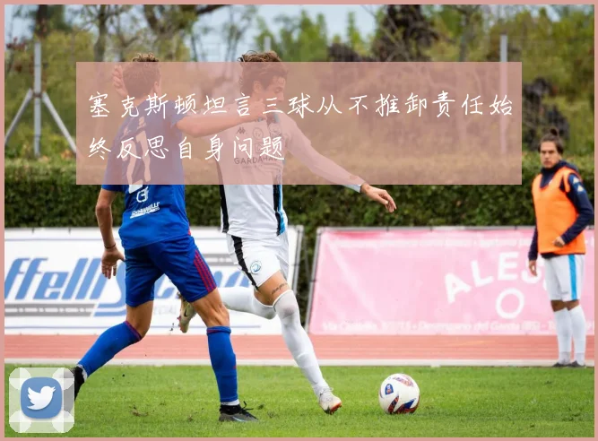 塞克斯顿坦言三球从不推卸责任始终反思自身问题
