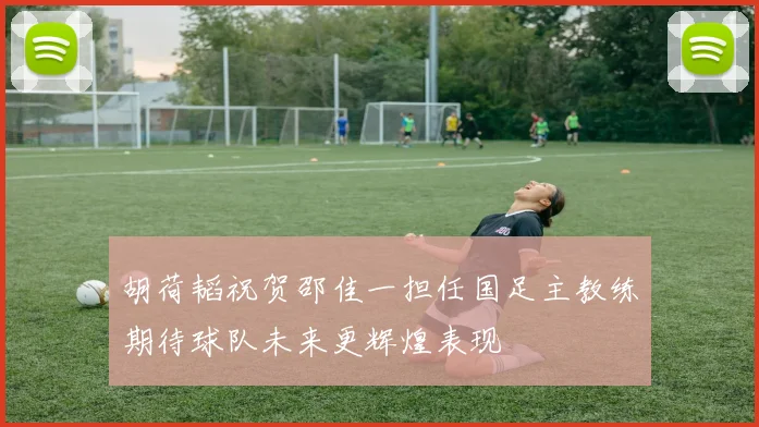 胡荷韬祝贺邵佳一担任国足主教练期待球队未来更辉煌表现