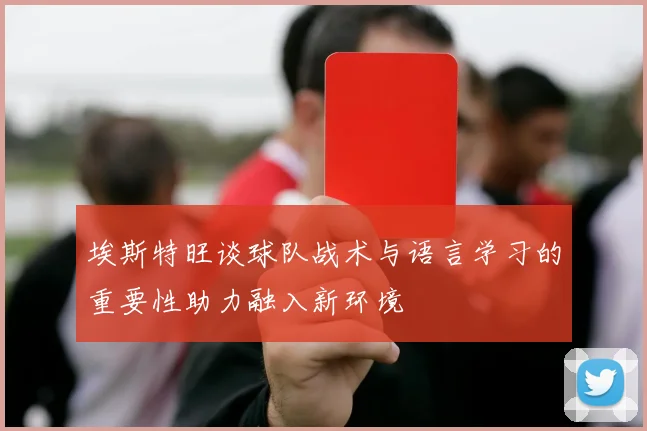 埃斯特旺谈球队战术与语言学习的重要性助力融入新环境