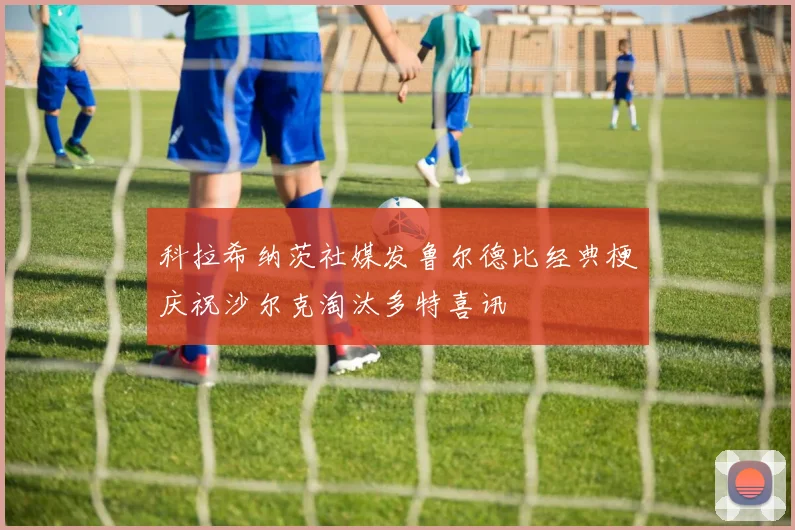 科拉希纳茨社媒发鲁尔德比经典梗庆祝沙尔克淘汰多特喜讯