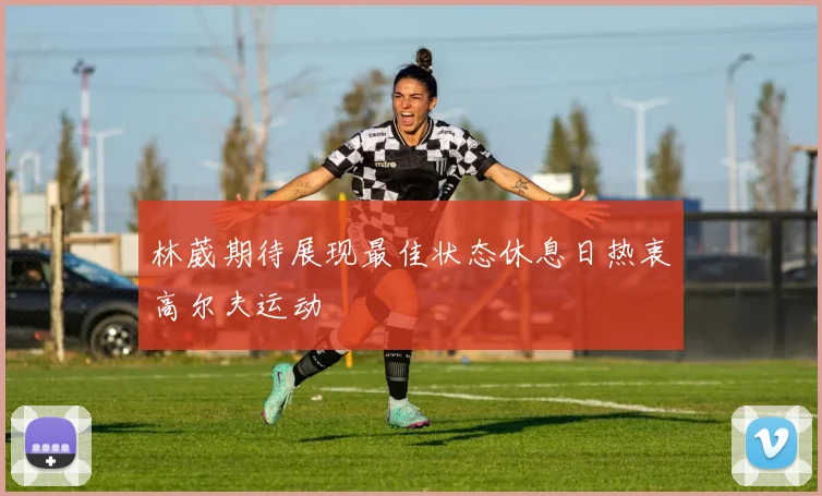 林葳期待展现最佳状态休息日热衷高尔夫运动