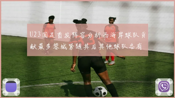 U23国足首发阵容分析西海岸球队贡献最多蓉城紧随其后其他球队各有代表