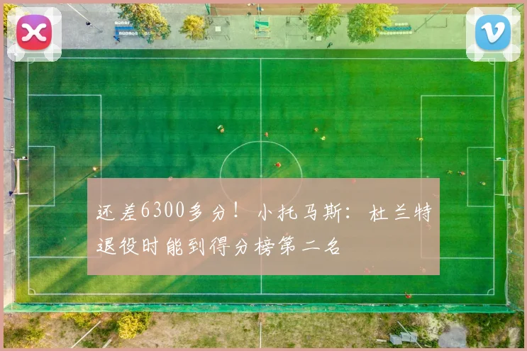 还差6300多分！小托马斯：杜兰特退役时能到得分榜第二名