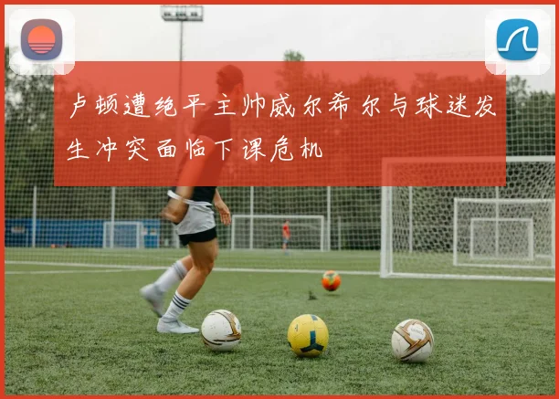 卢顿遭绝平主帅威尔希尔与球迷发生冲突面临下课危机
