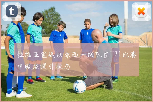 拉维亚重返切尔西一线队在U21比赛中锻炼提升状态