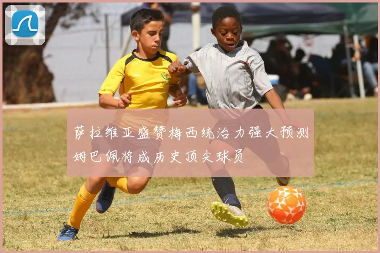 萨拉维亚盛赞梅西统治力强大预测姆巴佩将成历史顶尖球员