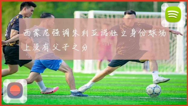 西蒙尼强调朱利亚诺独立身份球场上没有父子之分