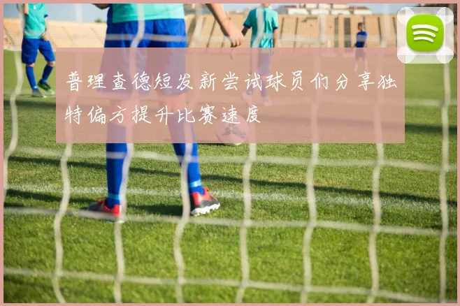 普理查德短发新尝试球员们分享独特偏方提升比赛速度