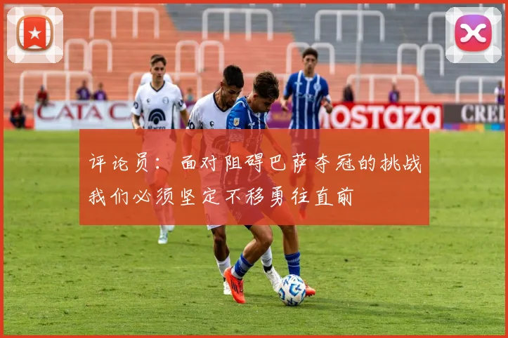 评论员：面对阻碍巴萨夺冠的挑战我们必须坚定不移勇往直前