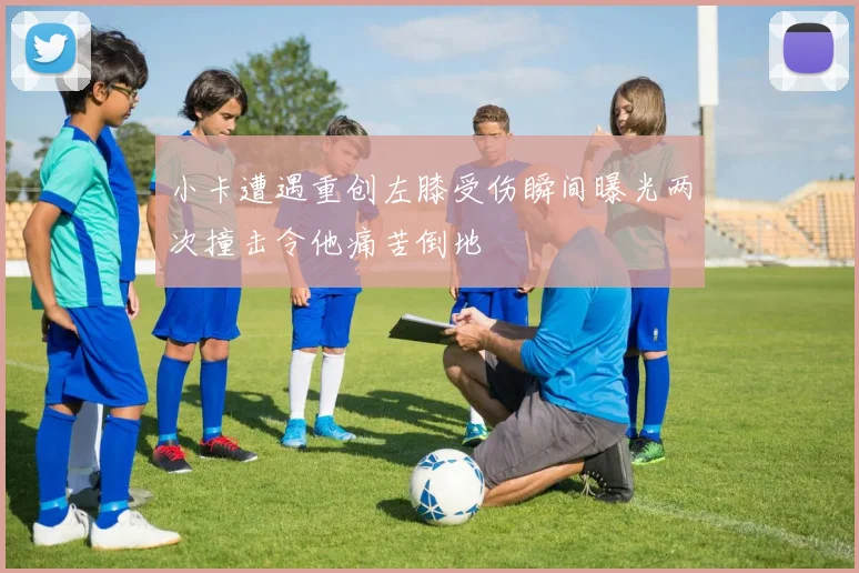 小卡遭遇重创左膝受伤瞬间曝光两次撞击令他痛苦倒地