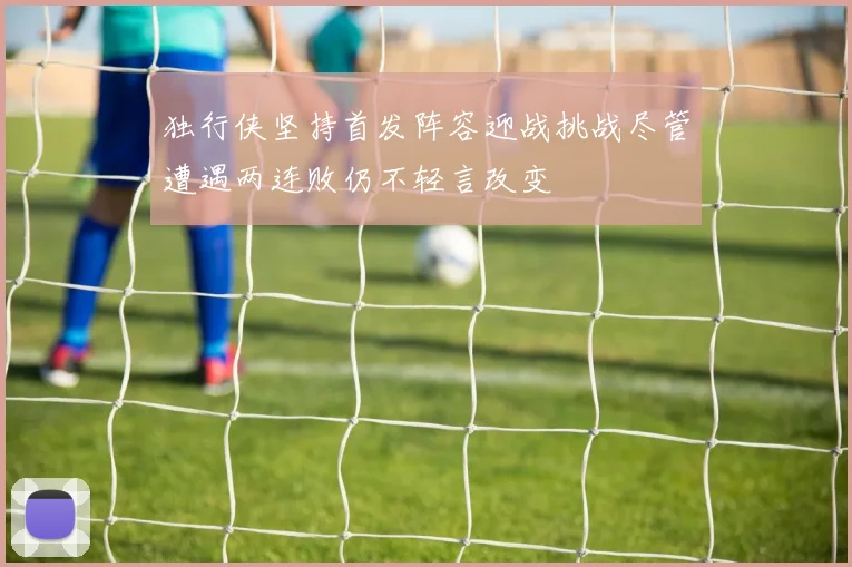 独行侠坚持首发阵容迎战挑战尽管遭遇两连败仍不轻言改变