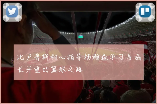 比卢普斯耐心指导杨瀚森学习与成长并重的篮球之路