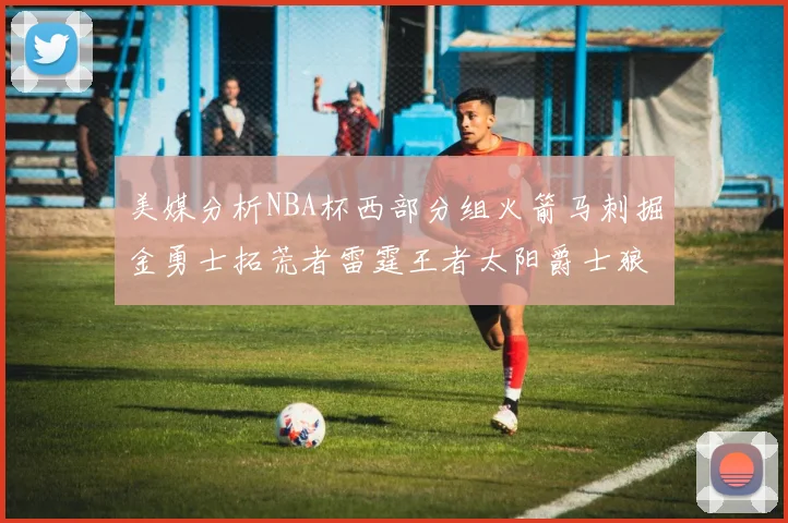 美媒分析NBA杯西部分组火箭马刺掘金勇士拓荒者雷霆王者太阳爵士狼队
