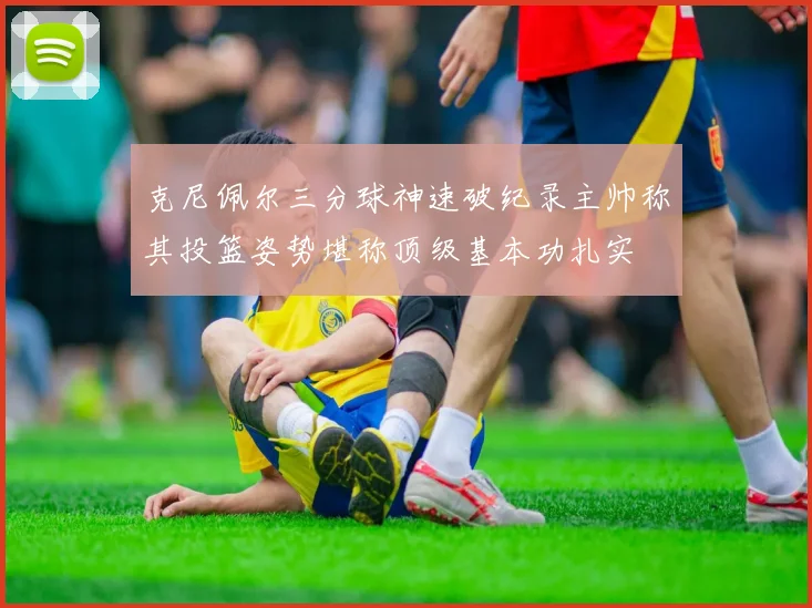 克尼佩尔三分球神速破纪录主帅称其投篮姿势堪称顶级基本功扎实