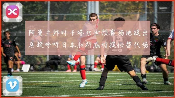 阿曼主帅对卡塔尔世预赛场地提出质疑呼吁日本和科威特提供替代场馆