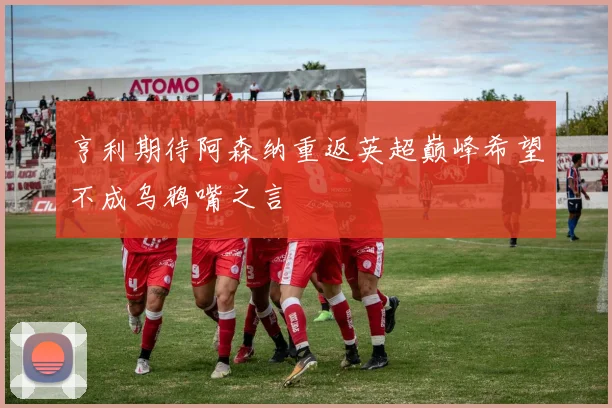 亨利期待阿森纳重返英超巅峰希望不成乌鸦嘴之言