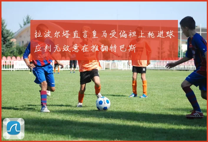 拉波尔塔直言皇马受偏袒上轮进球应判无效意在推翻特巴斯