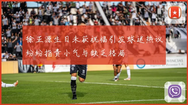 徐正源生日未获祝福引发球迷热议纷纷指责小气与缺乏格局