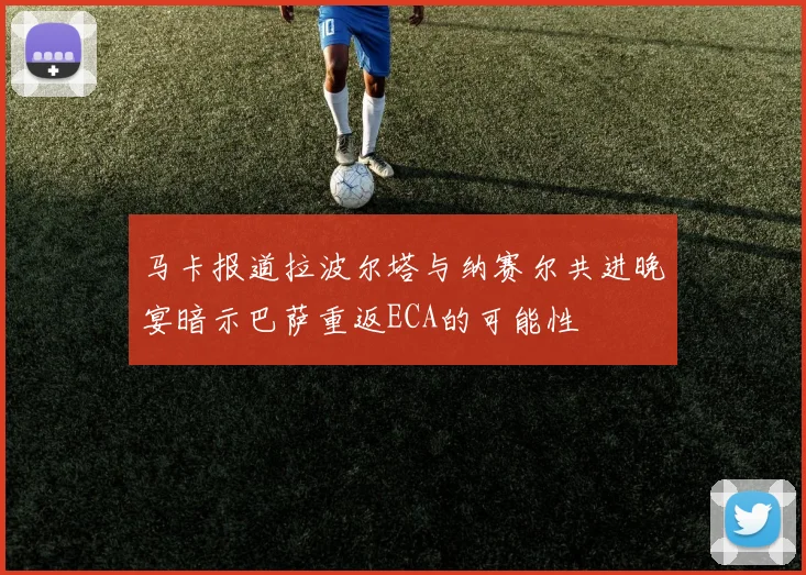 马卡报道拉波尔塔与纳赛尔共进晚宴暗示巴萨重返ECA的可能性