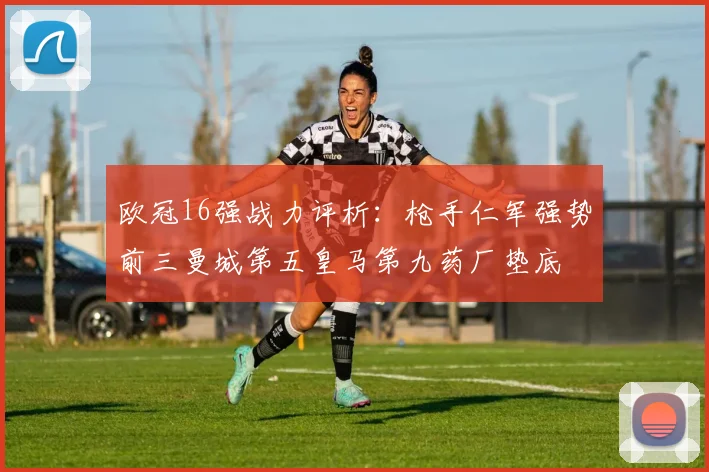 欧冠16强战力评析：枪手仁军强势前三曼城第五皇马第九药厂垫底