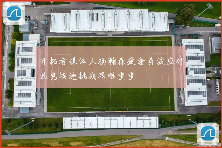 开拓者媒体人杨瀚森疲惫奔波应对扎克埃迪挑战艰难重重