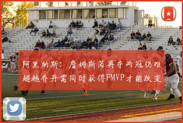 阿里纳斯：詹姆斯若再夺两冠仍难超越乔丹需同时获得FMVP才能改变局面