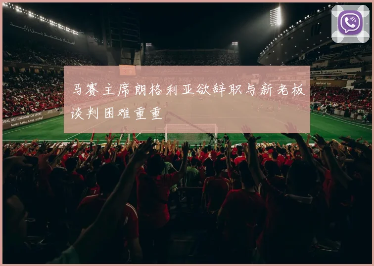 马赛主席朗格利亚欲辞职与新老板谈判困难重重